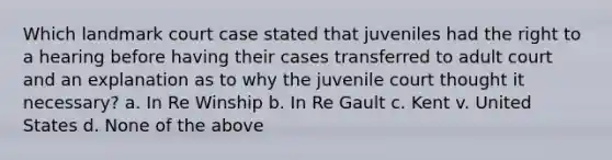 Which landmark court case stated that juveniles had the right to a hearing before having their cases transferred to adult court and an explanation as to why the juvenile court thought it necessary? a. In Re Winship b. In Re Gault c. Kent v. United States d. None of the above