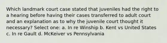 Which landmark court case stated that juveniles had the right to a hearing before having their cases transferred to adult court and an explanation as to why the juvenile court thought it necessary? Select one: a. In re Winship b. Kent vs United States c. In re Gault d. McKeiver vs Pennsylvania