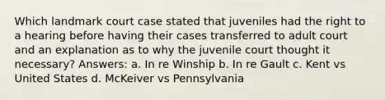 Which landmark court case stated that juveniles had the right to a hearing before having their cases transferred to adult court and an explanation as to why the juvenile court thought it necessary? Answers: a. In re Winship b. In re Gault c. Kent vs United States d. McKeiver vs Pennsylvania