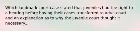 Which landmark court case stated that juveniles had the right to a hearing before having their cases transferred to adult court and an explanation as to why the juvenile court thought it necessary...