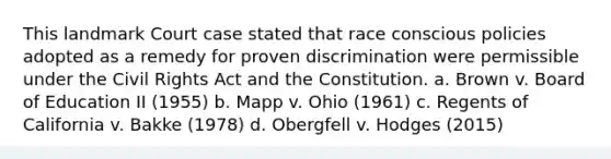 This landmark Court case stated that race conscious policies adopted as a remedy for proven discrimination were permissible under the Civil Rights Act and the Constitution. a. Brown v. Board of Education II (1955) b. Mapp v. Ohio (1961) c. Regents of California v. Bakke (1978) d. Obergfell v. Hodges (2015)