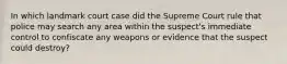 In which landmark court case did the Supreme Court rule that police may search any area within the suspect's immediate control to confiscate any weapons or evidence that the suspect could destroy?