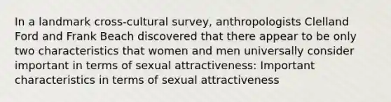 In a landmark cross-cultural survey, anthropologists Clelland Ford and Frank Beach discovered that there appear to be only two characteristics that women and men universally consider important in terms of sexual attractiveness: Important characteristics in terms of sexual attractiveness