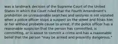 was a landmark decision of the Supreme Court of the United States in which the Court ruled that the Fourth Amendment's prohibition on unreasonable searches and seizures is not violated when a police officer stops a suspect on the street and frisks him or her without probable cause to arrest, if the police officer has a reasonable suspicion that the person has committed, is committing, or is about to commit a crime and has a reasonable belief that the person "may be armed and presently dangerous."