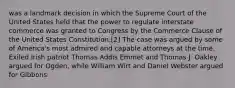 was a landmark decision in which the Supreme Court of the United States held that the power to regulate interstate commerce was granted to Congress by the Commerce Clause of the United States Constitution.[2] The case was argued by some of America's most admired and capable attorneys at the time. Exiled Irish patriot Thomas Addis Emmet and Thomas J. Oakley argued for Ogden, while William Wirt and Daniel Webster argued for Gibbons