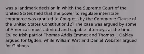 was a landmark decision in which the Supreme Court of the United States held that the power to regulate interstate commerce was granted to Congress by the Commerce Clause of the United States Constitution.[2] The case was argued by some of America's most admired and capable attorneys at the time. Exiled Irish patriot Thomas Addis Emmet and Thomas J. Oakley argued for Ogden, while William Wirt and Daniel Webster argued for Gibbons