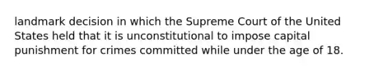 landmark decision in which the Supreme Court of the United States held that it is unconstitutional to impose capital punishment for crimes committed while under the age of 18.