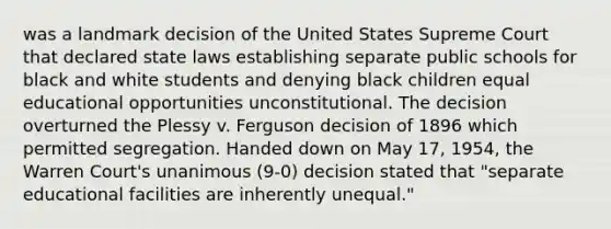 was a landmark decision of the United States Supreme Court that declared state laws establishing separate public schools for black and white students and denying black children equal educational opportunities unconstitutional. The decision overturned the Plessy v. Ferguson decision of 1896 which permitted segregation. Handed down on May 17, 1954, the Warren Court's unanimous (9-0) decision stated that "separate educational facilities are inherently unequal."