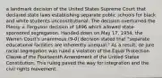 a landmark decision of the United States Supreme Court that declared state laws establishing separate public schools for black and white students unconstitutional. The decision overturned the Plessy v. Ferguson decision of 1896 which allowed state-sponsored segregation. Handed down on May 17, 1954, the Warren Court's unanimous (9-0) decision stated that "separate educational facilities are inherently unequal." As a result, de jure racial segregation was ruled a violation of the Equal Protection Clause of the Fourteenth Amendment of the United States Constitution. This ruling paved the way for integration and the civil rights movement.