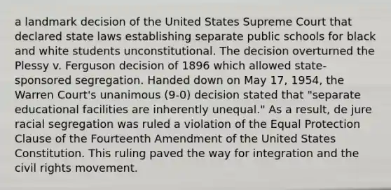 a landmark decision of the United States Supreme Court that declared state laws establishing separate public schools for black and white students unconstitutional. The decision overturned the Plessy v. Ferguson decision of 1896 which allowed state-sponsored segregation. Handed down on May 17, 1954, the Warren Court's unanimous (9-0) decision stated that "separate educational facilities are inherently unequal." As a result, de jure racial segregation was ruled a violation of the Equal Protection Clause of the Fourteenth Amendment of the United States Constitution. This ruling paved the way for integration and the civil rights movement.