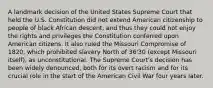 A landmark decision of the United States Supreme Court that held the U.S. Constitution did not extend American citizenship to people of black African descent, and thus they could not enjoy the rights and privileges the Constitution conferred upon American citizens. It also ruled the Missouri Compromise of 1820, which prohibited slavery North of 36'30 (except Missouri itself), as unconstitutional. The Supreme Court's decision has been widely denounced, both for its overt racism and for its crucial role in the start of the American Civil War four years later.