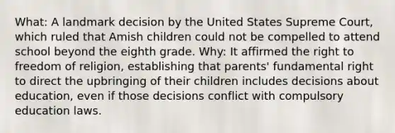 What: A landmark decision by the United States Supreme Court, which ruled that Amish children could not be compelled to attend school beyond the eighth grade. Why: It affirmed the right to freedom of religion, establishing that parents' fundamental right to direct the upbringing of their children includes decisions about education, even if those decisions conflict with compulsory education laws.