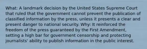 What: A landmark decision by the United States Supreme Court that ruled that the government cannot prevent the publication of classified information by the press, unless it presents a clear and present danger to national security. Why: It reinforced the freedom of the press guaranteed by the First Amendment, setting a high bar for government censorship and protecting journalists' ability to publish information in the public interest.