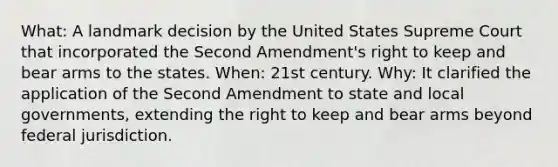 What: A landmark decision by the United States Supreme Court that incorporated the Second Amendment's right to keep and bear arms to the states. When: 21st century. Why: It clarified the application of the Second Amendment to state and local governments, extending the right to keep and bear arms beyond federal jurisdiction.