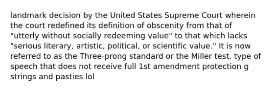 landmark decision by the United States Supreme Court wherein the court redefined its definition of obscenity from that of "utterly without socially redeeming value" to that which lacks "serious literary, artistic, political, or scientific value." It is now referred to as the Three-prong standard or the Miller test. type of speech that does not receive full 1st amendment protection g strings and pasties lol