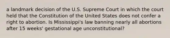 a landmark decision of the U.S. Supreme Court in which the court held that the Constitution of the United States does not confer a right to abortion. Is Mississippi's law banning nearly all abortions after 15 weeks' gestational age unconstitutional?