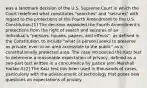 was a landmark decision of the U.S. Supreme Court in which the Court redefined what constitutes "searches" and "seizures" with regard to the protections of the Fourth Amendment to the U.S. Constitution.[1] The decision expanded the Fourth Amendment's protections from the right of search and seizures of an individual's "persons, houses, papers, and effects", as defined in the Constitution, to include "what [a person] seeks to preserve as private, even in an area accessible to the public" as a constitutionally protected area. The case introduced the Katz test to determine a reasonable expectation of privacy, defined as a two-part test written in a concurrence by Justice John Marshall Harlan II.[2] The Katz test has been used in thousands of cases, particularly with the advancement of technology that poses new questions on expectations of privacy.