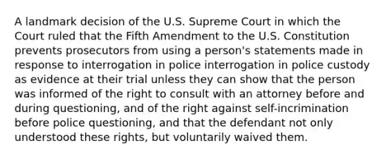 A landmark decision of the U.S. Supreme Court in which the Court ruled that the Fifth Amendment to the U.S. Constitution prevents prosecutors from using a person's statements made in response to interrogation in police interrogation in police custody as evidence at their trial unless they can show that the person was informed of the right to consult with an attorney before and during questioning, and of the right against self-incrimination before police questioning, and that the defendant not only understood these rights, but voluntarily waived them.