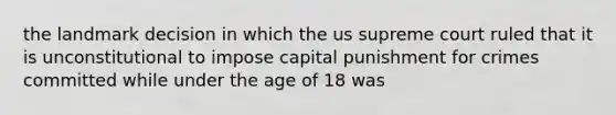 the landmark decision in which the us supreme court ruled that it is unconstitutional to impose capital punishment for crimes committed while under the age of 18 was