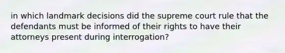 in which landmark decisions did the supreme court rule that the defendants must be informed of their rights to have their attorneys present during interrogation?