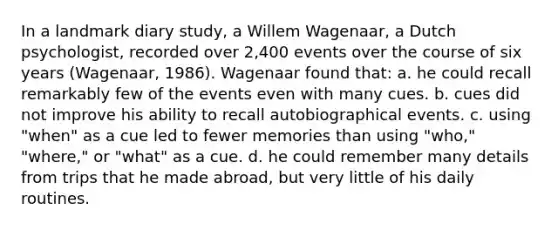 In a landmark diary study, a Willem Wagenaar, a Dutch psychologist, recorded over 2,400 events over the course of six years (Wagenaar, 1986). Wagenaar found that: a. he could recall remarkably few of the events even with many cues. b. cues did not improve his ability to recall autobiographical events. c. using "when" as a cue led to fewer memories than using "who," "where," or "what" as a cue. d. he could remember many details from trips that he made abroad, but very little of his daily routines.