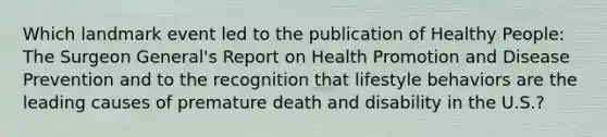 Which landmark event led to the publication of Healthy People: The Surgeon General's Report on Health Promotion and Disease Prevention and to the recognition that lifestyle behaviors are the leading causes of premature death and disability in the U.S.?