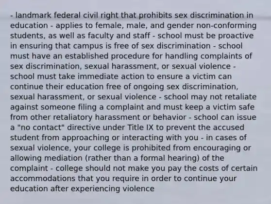 - landmark federal civil right that prohibits sex discrimination in education - applies to female, male, and gender non-conforming students, as well as faculty and staff - school must be proactive in ensuring that campus is free of sex discrimination - school must have an established procedure for handling complaints of sex discrimination, sexual harassment, or sexual violence - school must take immediate action to ensure a victim can continue their education free of ongoing sex discrimination, sexual harassment, or sexual violence - school may not retaliate against someone filing a complaint and must keep a victim safe from other retaliatory harassment or behavior - school can issue a "no contact" directive under Title IX to prevent the accused student from approaching or interacting with you - in cases of sexual violence, your college is prohibited from encouraging or allowing mediation (rather than a formal hearing) of the complaint - college should not make you pay the costs of certain accommodations that you require in order to continue your education after experiencing violence