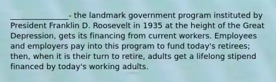 _______________- the landmark government program instituted by President Franklin D. Roosevelt in 1935 at the height of the Great Depression, gets its financing from current workers. Employees and employers pay into this program to fund today's retirees; then, when it is their turn to retire, adults get a lifelong stipend financed by today's working adults.