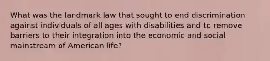 What was the landmark law that sought to end discrimination against individuals of all ages with disabilities and to remove barriers to their integration into the economic and social mainstream of American life?