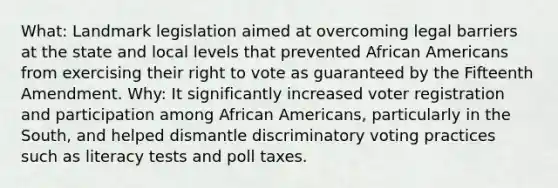 What: Landmark legislation aimed at overcoming legal barriers at the state and local levels that prevented African Americans from exercising their right to vote as guaranteed by the Fifteenth Amendment. Why: It significantly increased voter registration and participation among African Americans, particularly in the South, and helped dismantle discriminatory voting practices such as literacy tests and poll taxes.