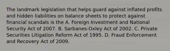 The landmark legislation that helps guard against inflated profits and hidden liabilities on balance sheets to protect against financial scandals is the A. Foreign Investment and National Security Act of 2007. B. ​Sarbanes-Oxley Act of 2002. C. Private Securities Litigation Reform Act of 1995. D. Fraud Enforcement and Recovery Act of 2009.