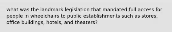 what was the landmark legislation that mandated full access for people in wheelchairs to public establishments such as stores, office buildings, hotels, and theaters?