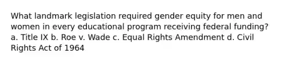 What landmark legislation required gender equity for men and women in every educational program receiving federal funding? a. Title IX b. Roe v. Wade c. Equal Rights Amendment d. Civil Rights Act of 1964