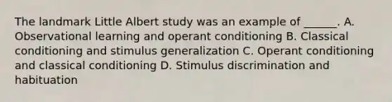 The landmark Little Albert study was an example of ______. A. Observational learning and operant conditioning B. Classical conditioning and stimulus generalization C. Operant conditioning and classical conditioning D. Stimulus discrimination and habituation