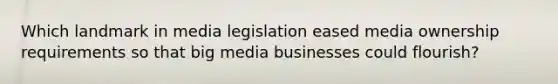 Which landmark in media legislation eased media ownership requirements so that big media businesses could flourish?