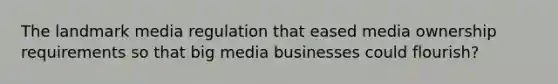 The landmark media regulation that eased media ownership requirements so that big media businesses could flourish?