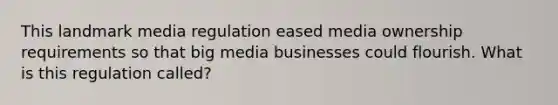 This landmark media regulation eased media ownership requirements so that big media businesses could flourish. What is this regulation called?