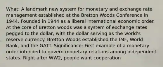 What: A landmark new system for monetary and exchange rate management established at the Bretton Woods Conference in 1944. Founded in 1944 as a liberal international economic order. At the core of Bretton woods was a system of exchange rates pegged to the dollar, with the dollar serving as the world's reserve currency. Bretton Woods established the IMF, World Bank, and the GATT. Significance: First example of a monetary order intended to govern monetary relations among independent states. Right after WW2, people want cooperation