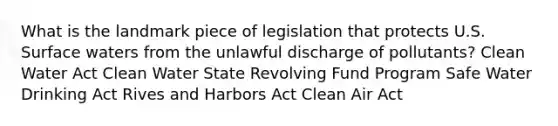 What is the landmark piece of legislation that protects U.S. Surface waters from the unlawful discharge of pollutants? Clean Water Act Clean Water State Revolving Fund Program Safe Water Drinking Act Rives and Harbors Act Clean Air Act