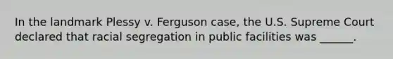 In the landmark Plessy v. Ferguson case, the U.S. Supreme Court declared that racial segregation in public facilities was ______.