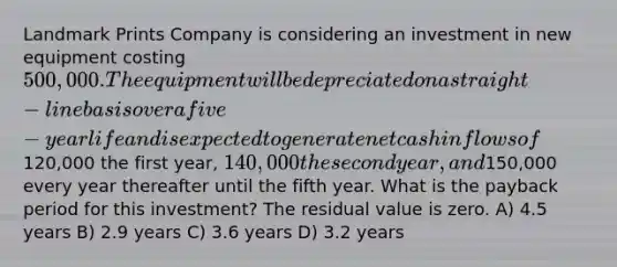 Landmark Prints Company is considering an investment in new equipment costing 500,000. The equipment will be depreciated on a straight-line basis over a five-year life and is expected to generate net cash inflows of120,000 the first year, 140,000 the second year, and150,000 every year thereafter until the fifth year. What is the payback period for this investment? The residual value is zero. A) 4.5 years B) 2.9 years C) 3.6 years D) 3.2 years