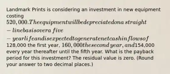 Landmark Prints is considering an investment in new equipment costing​ 520,000. The equipment will be depreciated on a​ straight-line basis over a​ five-year life and is expected to generate net cash inflows of​128,000 the first​ year, 160,000 the second​ year, and​154,000 every year thereafter until the fifth year. What is the payback period for this​ investment? The residual value is zero.​ (Round your answer to two decimal​ places.)