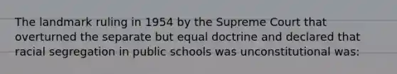 The landmark ruling in 1954 by the Supreme Court that overturned the separate but equal doctrine and declared that racial segregation in public schools was unconstitutional was: