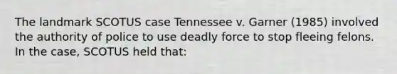 The landmark SCOTUS case Tennessee v. Garner (1985) involved the authority of police to use deadly force to stop fleeing felons. In the case, SCOTUS held that: