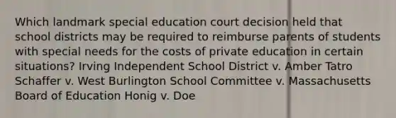 Which landmark special education court decision held that school districts may be required to reimburse parents of students with special needs for the costs of private education in certain situations? Irving Independent School District v. Amber Tatro Schaffer v. West Burlington School Committee v. Massachusetts Board of Education Honig v. Doe