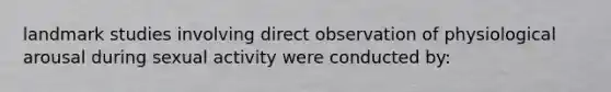 landmark studies involving direct observation of physiological arousal during sexual activity were conducted by: