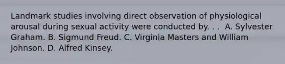 Landmark studies involving direct observation of physiological arousal during sexual activity were conducted by. . .​ ​ A. Sylvester Graham. ​B. Sigmund Freud. C. ​Virginia Masters and William Johnson. D. ​Alfred Kinsey.