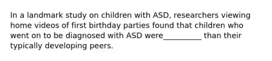 In a landmark study on children with ASD, researchers viewing home videos of first birthday parties found that children who went on to be diagnosed with ASD were__________ than their typically developing peers.