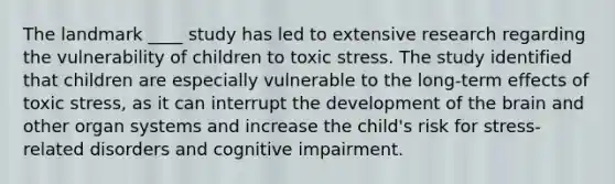 The landmark ____ study has led to extensive research regarding the vulnerability of children to toxic stress. The study identified that children are especially vulnerable to the long-term effects of toxic stress, as it can interrupt the development of the brain and other organ systems and increase the child's risk for stress-related disorders and cognitive impairment.