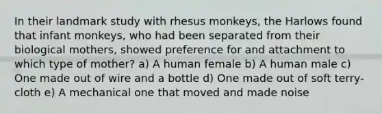 In their landmark study with rhesus monkeys, the Harlows found that infant monkeys, who had been separated from their biological mothers, showed preference for and attachment to which type of mother? a) A human female b) A human male c) One made out of wire and a bottle d) One made out of soft terry-cloth e) A mechanical one that moved and made noise